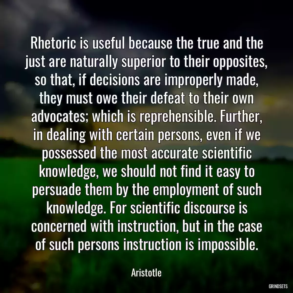 Rhetoric is useful because the true and the just are naturally superior to their opposites, so that, if decisions are improperly made, they must owe their defeat to their own advocates; which is reprehensible. Further, in dealing with certain persons, even if we possessed the most accurate scientific knowledge, we should not find it easy to persuade them by the employment of such knowledge. For scientific discourse is concerned with instruction, but in the case of such persons instruction is impossible.