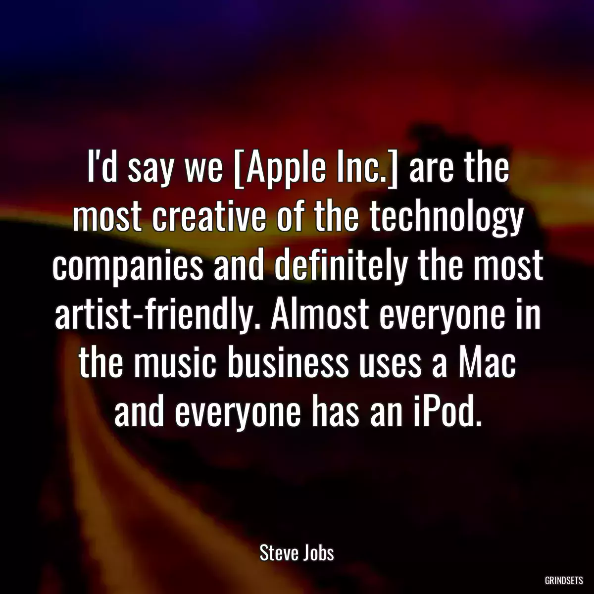 I\'d say we [Apple Inc.] are the most creative of the technology companies and definitely the most artist-friendly. Almost everyone in the music business uses a Mac and everyone has an iPod.