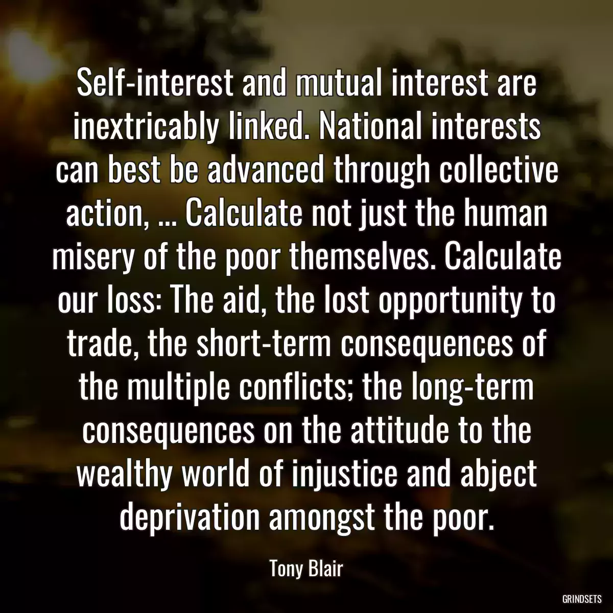 Self-interest and mutual interest are inextricably linked. National interests can best be advanced through collective action, ... Calculate not just the human misery of the poor themselves. Calculate our loss: The aid, the lost opportunity to trade, the short-term consequences of the multiple conflicts; the long-term consequences on the attitude to the wealthy world of injustice and abject deprivation amongst the poor.