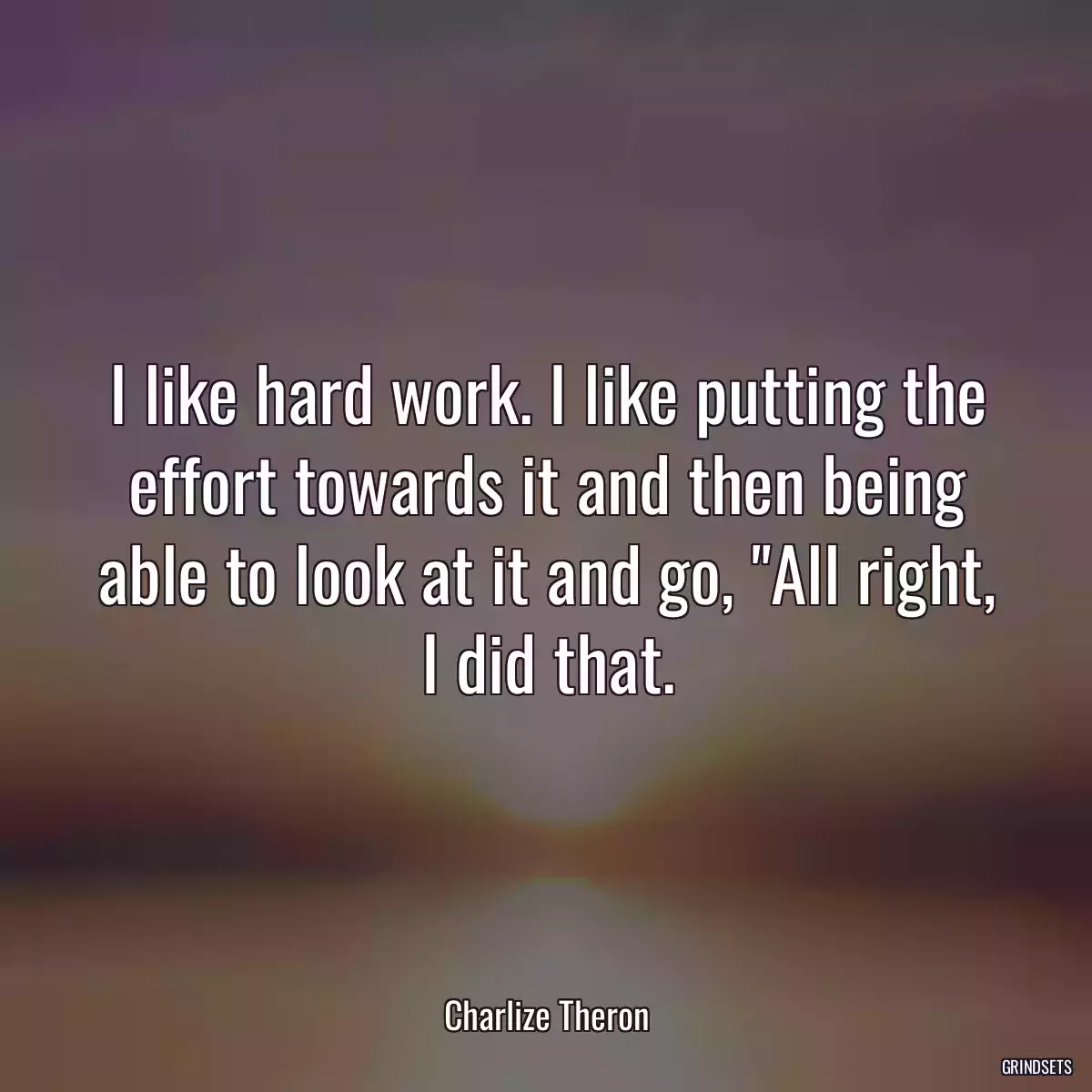 I like hard work. I like putting the effort towards it and then being able to look at it and go, \