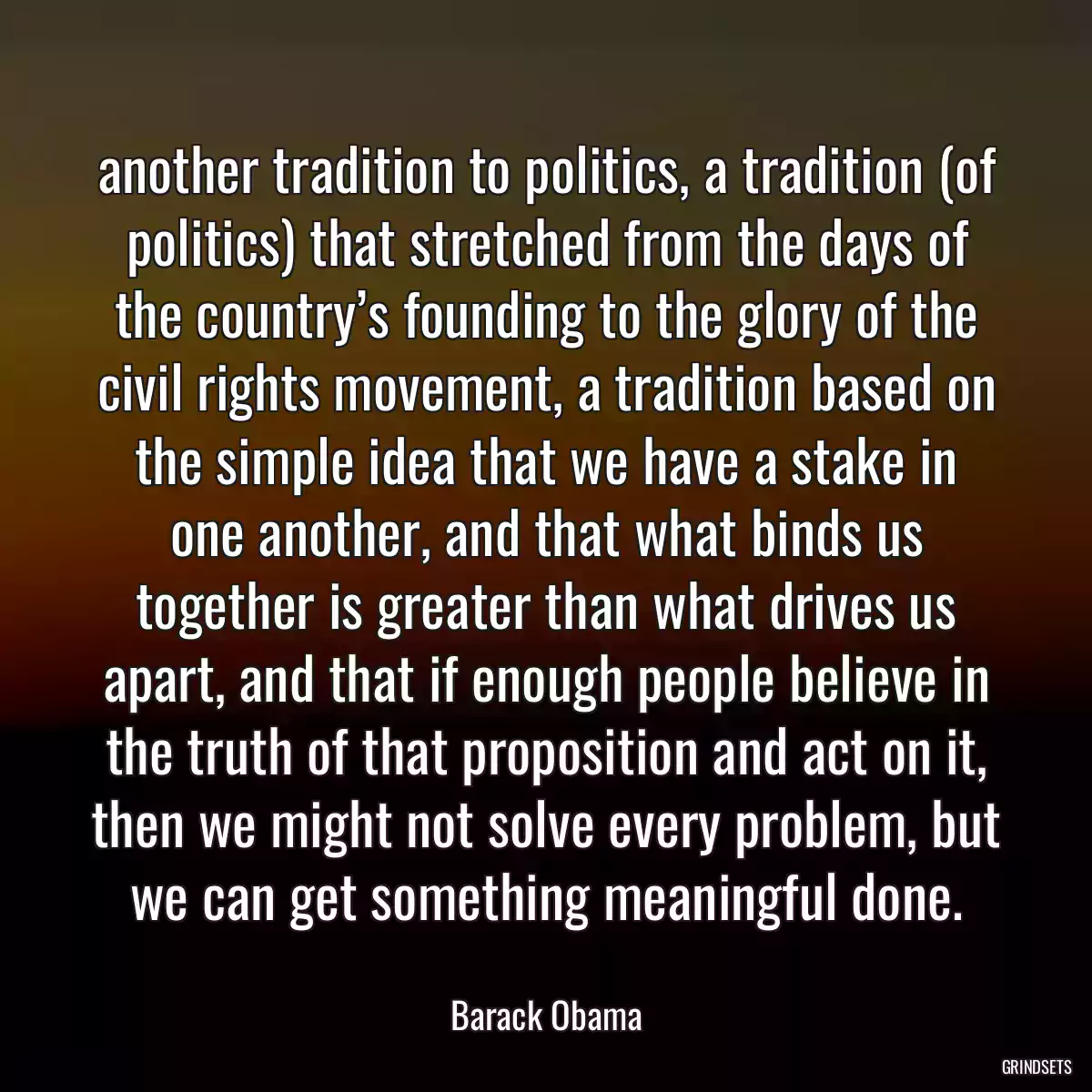 another tradition to politics, a tradition (of politics) that stretched from the days of the country’s founding to the glory of the civil rights movement, a tradition based on the simple idea that we have a stake in one another, and that what binds us together is greater than what drives us apart, and that if enough people believe in the truth of that proposition and act on it, then we might not solve every problem, but we can get something meaningful done.