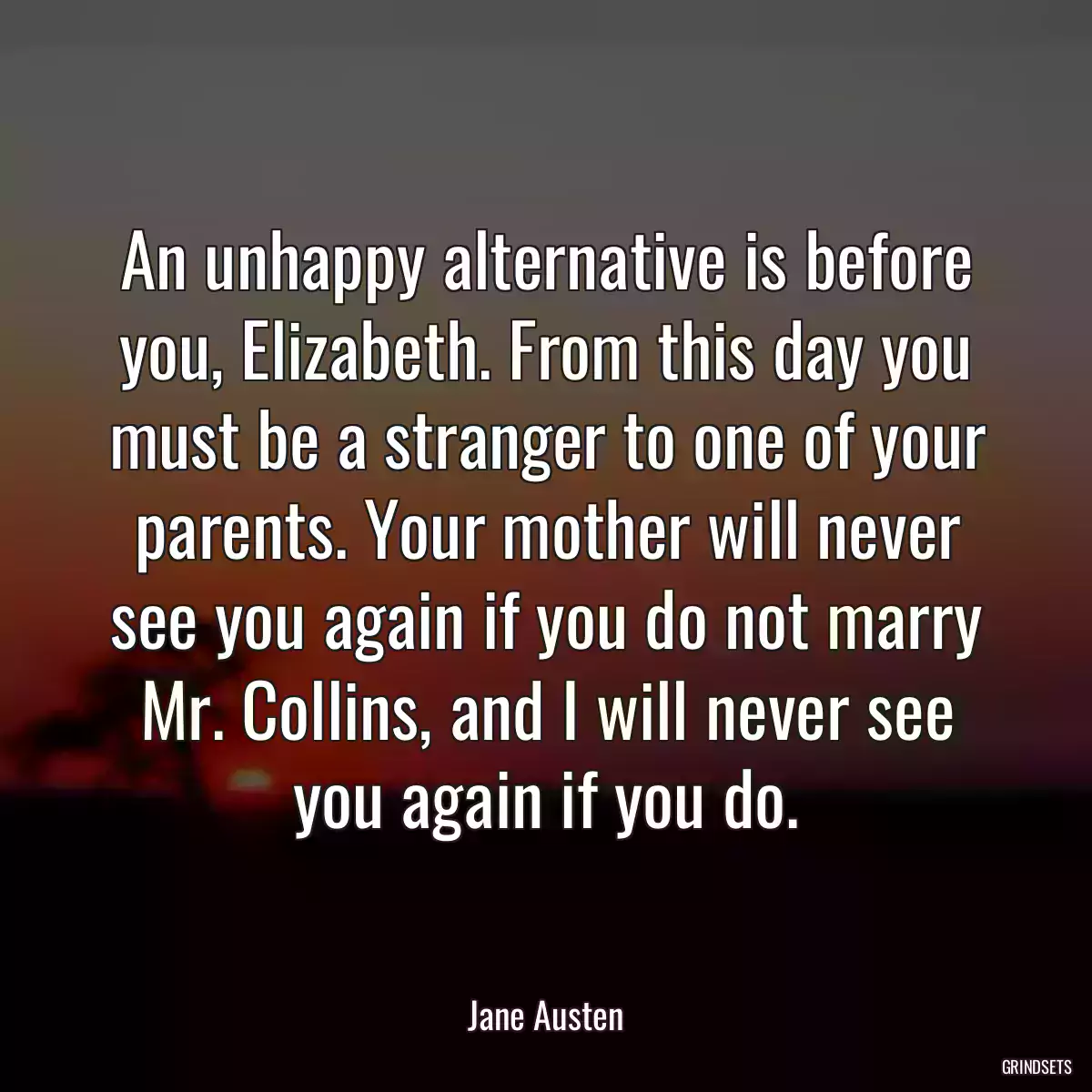 An unhappy alternative is before you, Elizabeth. From this day you must be a stranger to one of your parents. Your mother will never see you again if you do not marry Mr. Collins, and I will never see you again if you do.