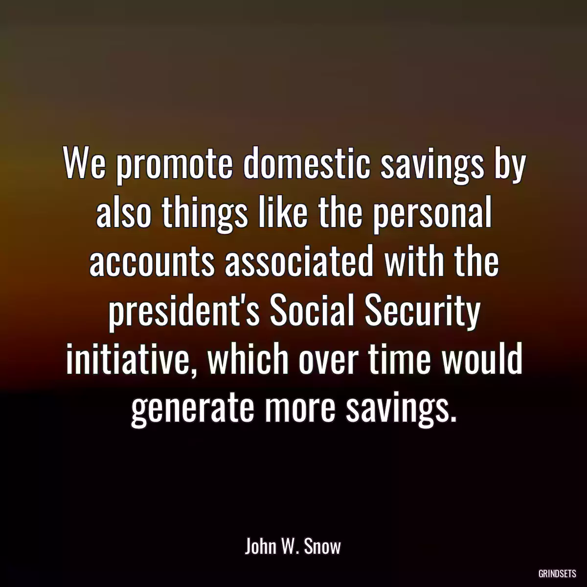 We promote domestic savings by also things like the personal accounts associated with the president\'s Social Security initiative, which over time would generate more savings.