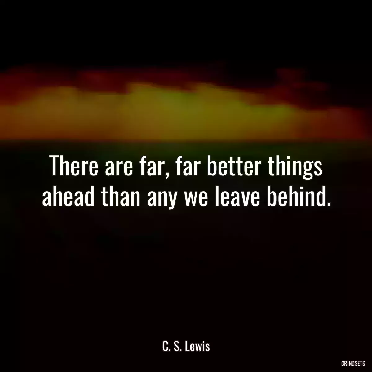 There are far, far better things ahead than any we leave behind.