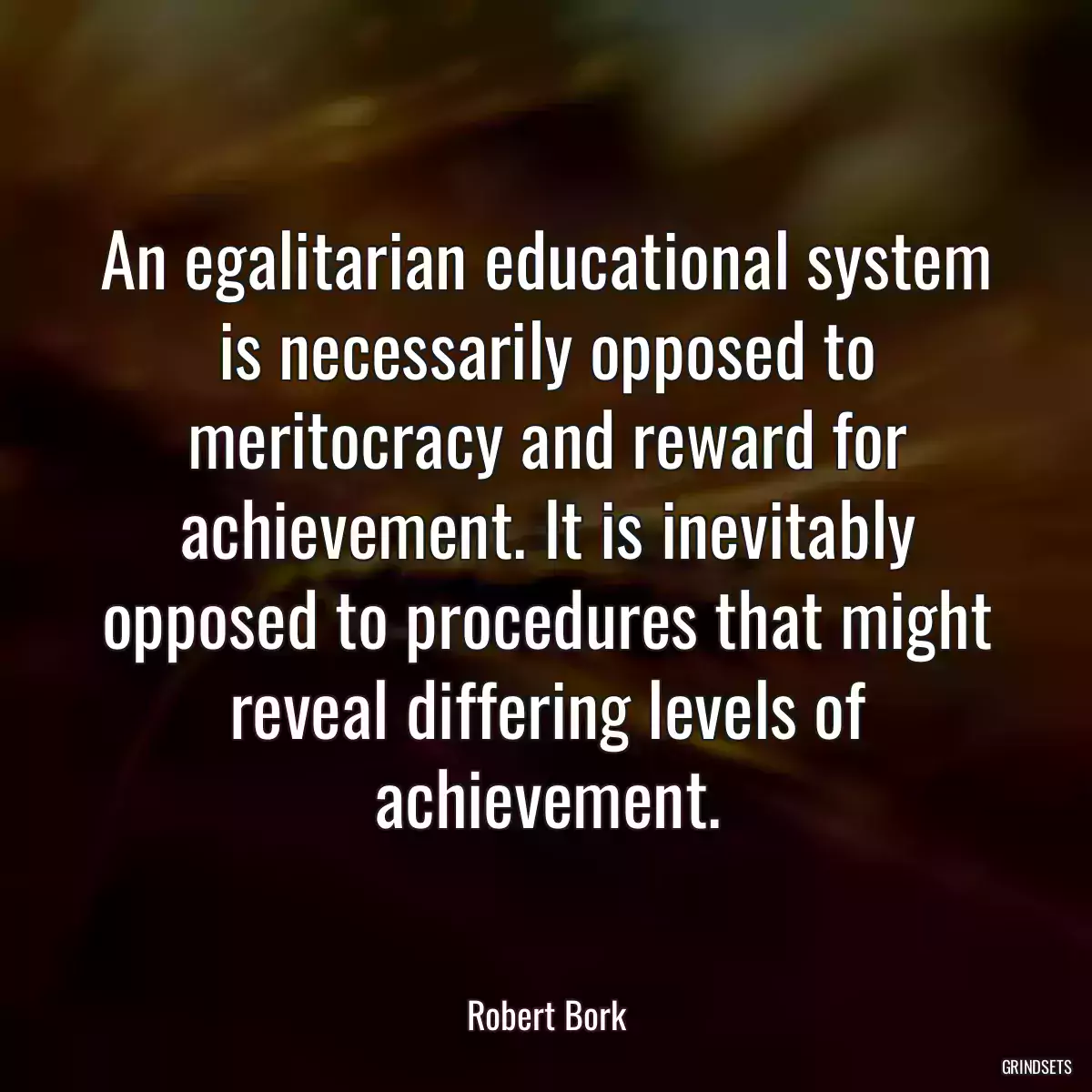 An egalitarian educational system is necessarily opposed to meritocracy and reward for achievement. It is inevitably opposed to procedures that might reveal differing levels of achievement.