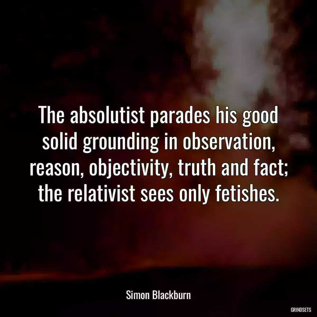 The absolutist parades his good solid grounding in observation, reason, objectivity, truth and fact; the relativist sees only fetishes.