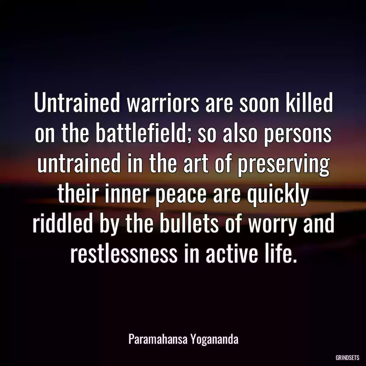 Untrained warriors are soon killed on the battlefield; so also persons untrained in the art of preserving their inner peace are quickly riddled by the bullets of worry and restlessness in active life.