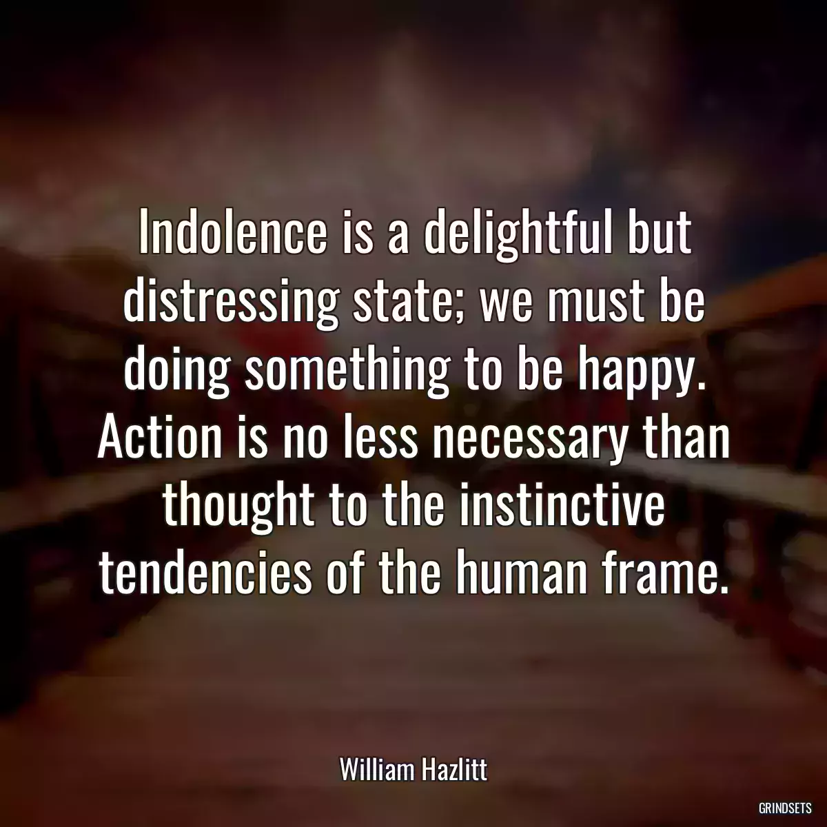 Indolence is a delightful but distressing state; we must be doing something to be happy. Action is no less necessary than thought to the instinctive tendencies of the human frame.