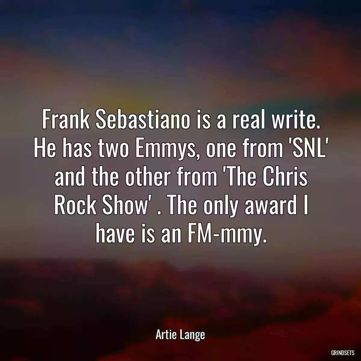 Frank Sebastiano is a real write. He has two Emmys, one from \'SNL\' and the other from \'The Chris Rock Show\' . The only award I have is an FM-mmy.