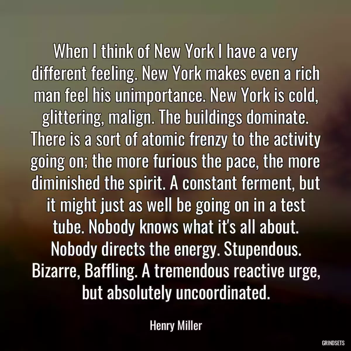 When I think of New York I have a very different feeling. New York makes even a rich man feel his unimportance. New York is cold, glittering, malign. The buildings dominate. There is a sort of atomic frenzy to the activity going on; the more furious the pace, the more diminished the spirit. A constant ferment, but it might just as well be going on in a test tube. Nobody knows what it\'s all about. Nobody directs the energy. Stupendous. Bizarre, Baffling. A tremendous reactive urge, but absolutely uncoordinated.