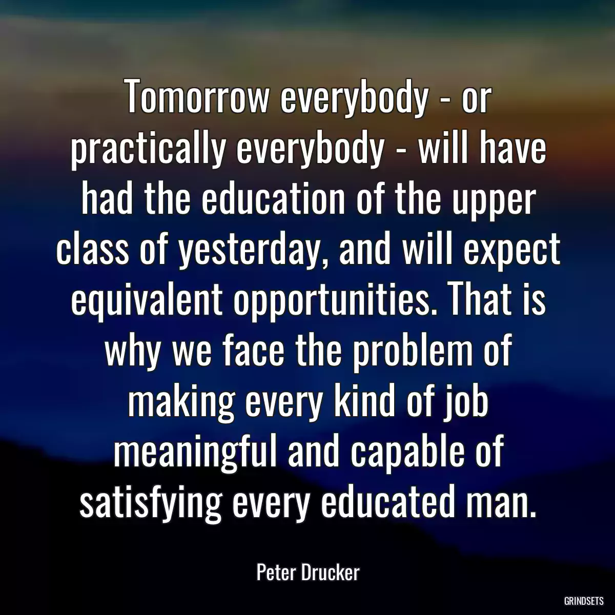 Tomorrow everybody - or practically everybody - will have had the education of the upper class of yesterday, and will expect equivalent opportunities. That is why we face the problem of making every kind of job meaningful and capable of satisfying every educated man.