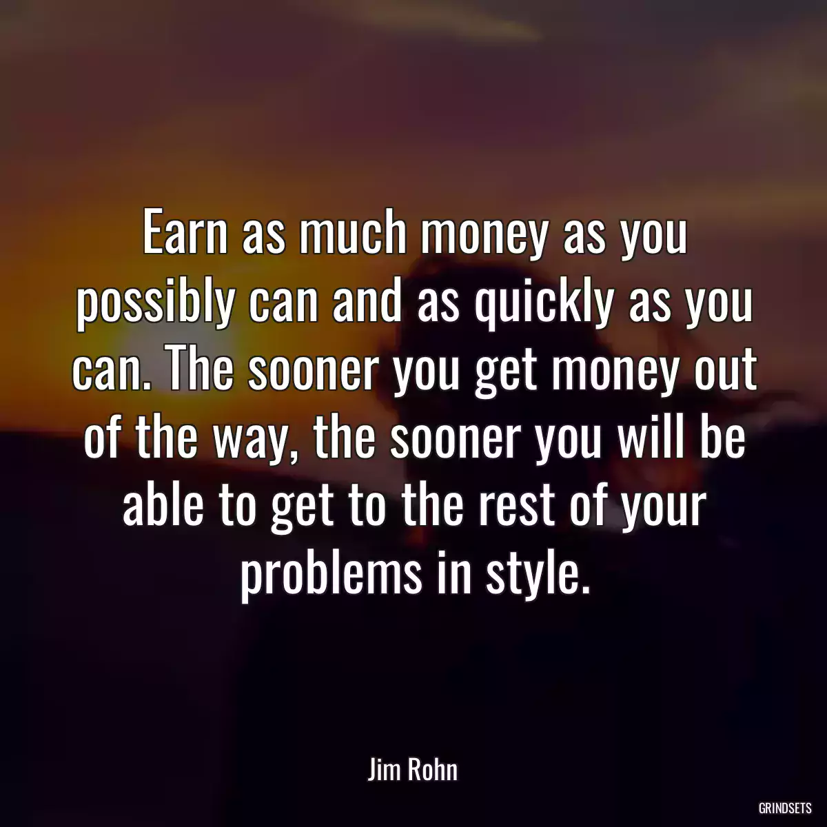 Earn as much money as you possibly can and as quickly as you can. The sooner you get money out of the way, the sooner you will be able to get to the rest of your problems in style.