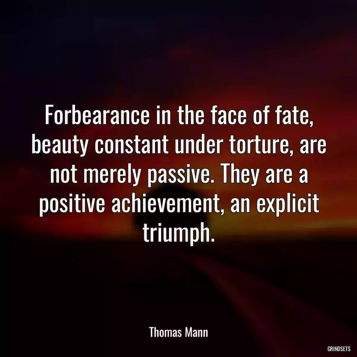 Forbearance in the face of fate, beauty constant under torture, are not merely passive. They are a positive achievement, an explicit triumph.