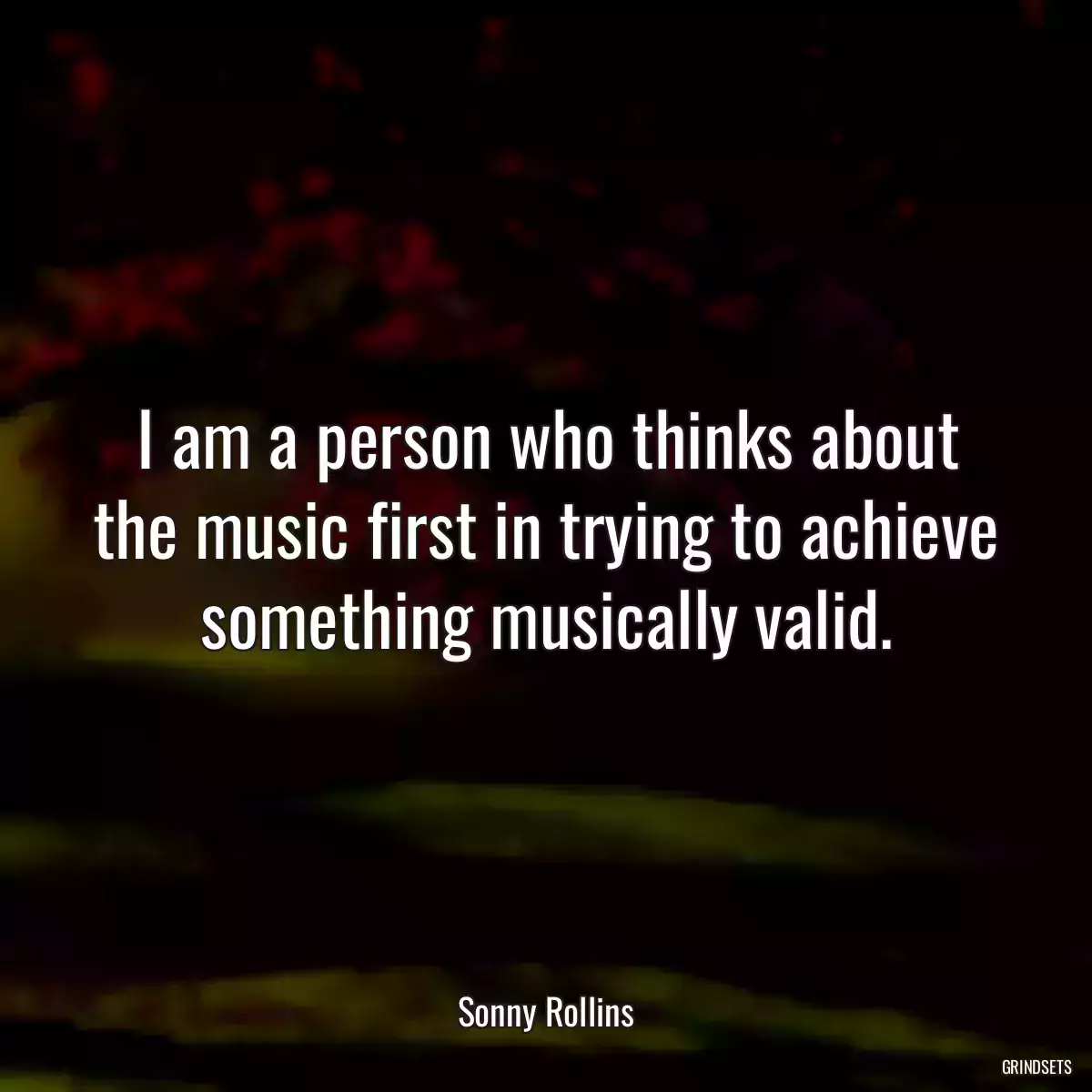 I am a person who thinks about the music first in trying to achieve something musically valid.