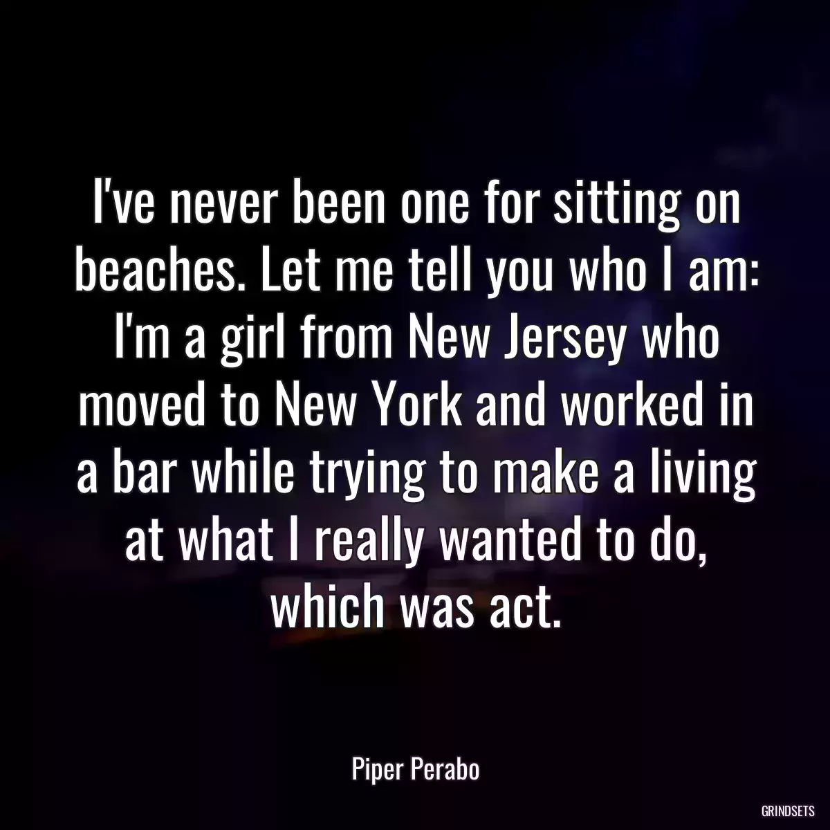 I\'ve never been one for sitting on beaches. Let me tell you who I am: I\'m a girl from New Jersey who moved to New York and worked in a bar while trying to make a living at what I really wanted to do, which was act.