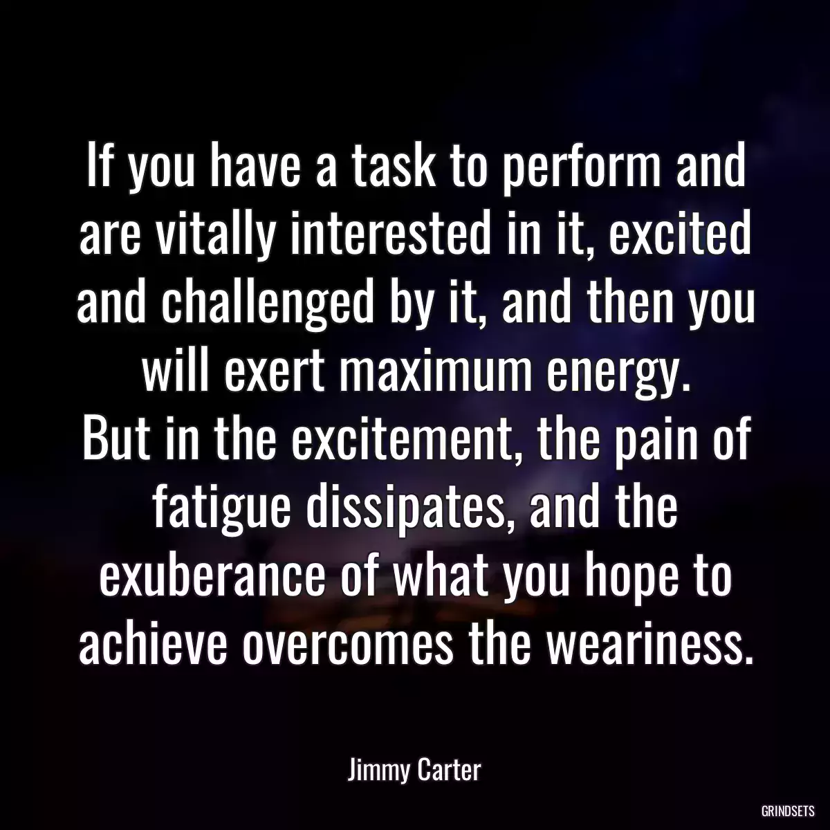 If you have a task to perform and are vitally interested in it, excited and challenged by it, and then you will exert maximum energy.
But in the excitement, the pain of fatigue dissipates, and the exuberance of what you hope to achieve overcomes the weariness.