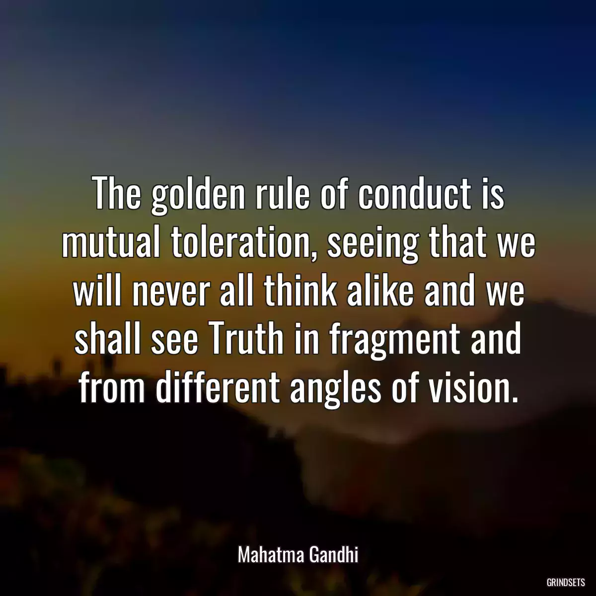 The golden rule of conduct is mutual toleration, seeing that we will never all think alike and we shall see Truth in fragment and from different angles of vision.