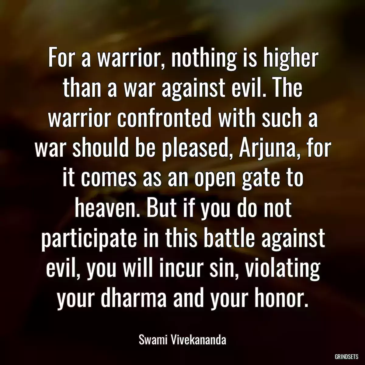 For a warrior, nothing is higher than a war against evil. The warrior confronted with such a war should be pleased, Arjuna, for it comes as an open gate to heaven. But if you do not participate in this battle against evil, you will incur sin, violating your dharma and your honor.