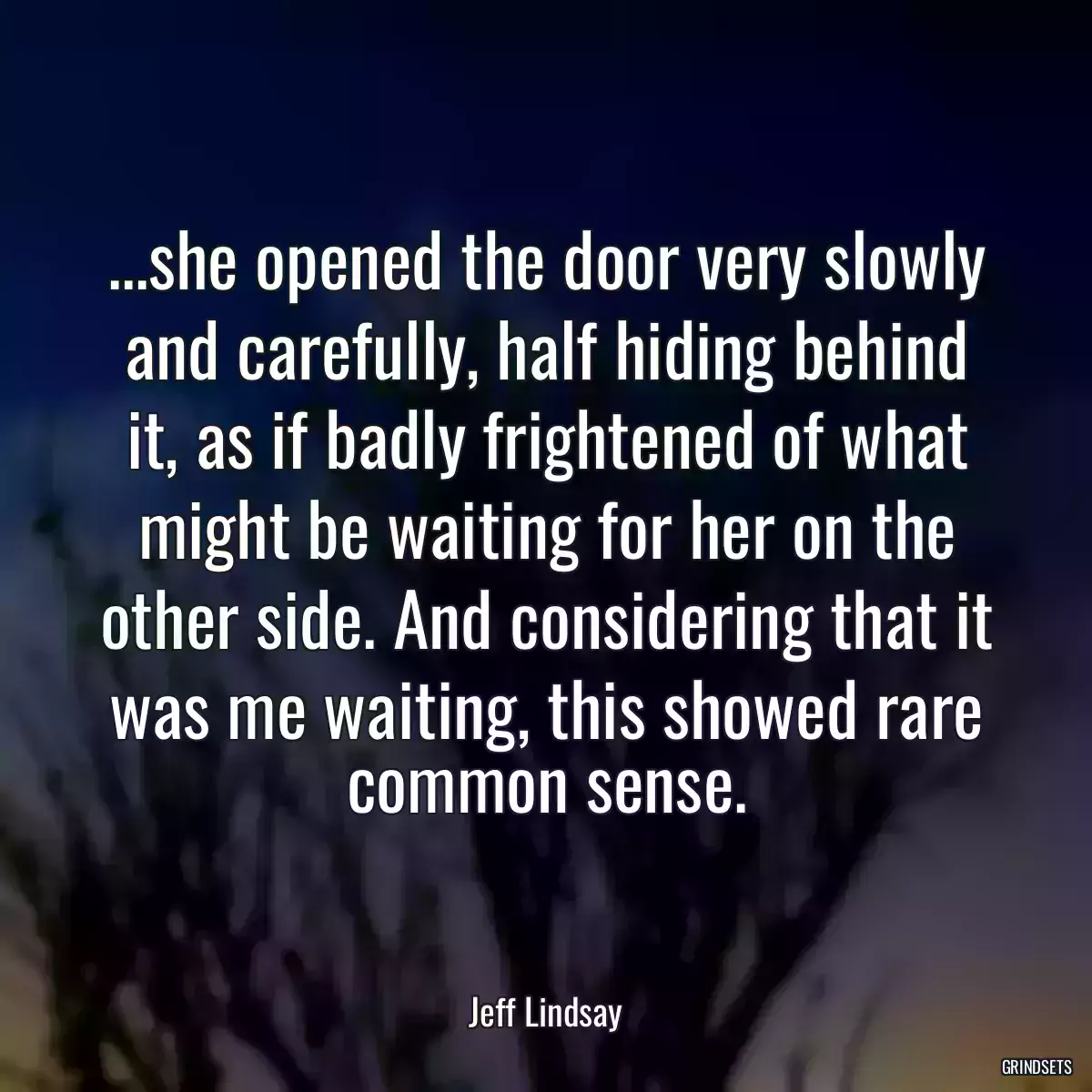 ...she opened the door very slowly and carefully, half hiding behind it, as if badly frightened of what might be waiting for her on the other side. And considering that it was me waiting, this showed rare common sense.