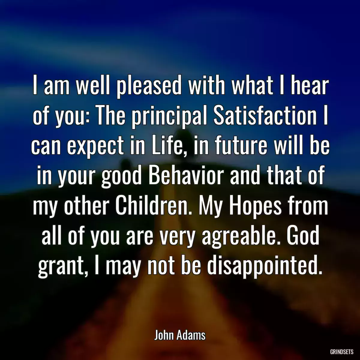 I am well pleased with what I hear of you: The principal Satisfaction I can expect in Life, in future will be in your good Behavior and that of my other Children. My Hopes from all of you are very agreable. God grant, I may not be disappointed.