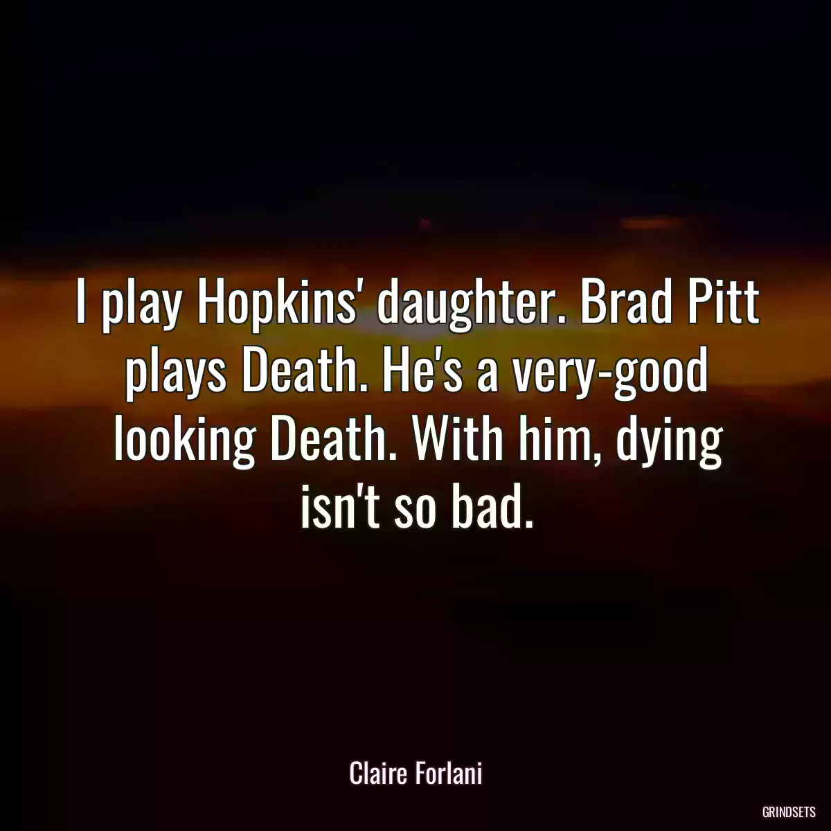 I play Hopkins\' daughter. Brad Pitt plays Death. He\'s a very-good looking Death. With him, dying isn\'t so bad.