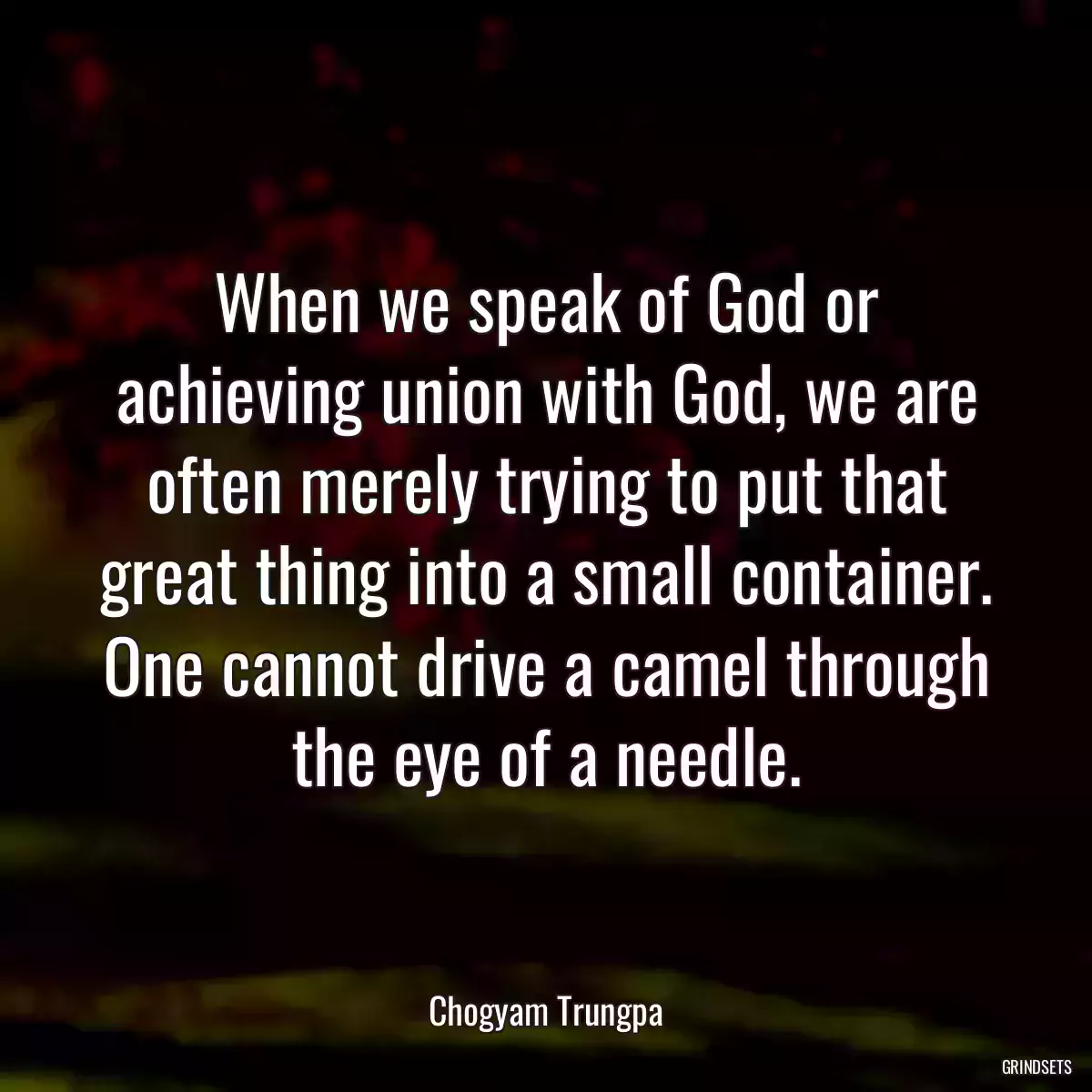 When we speak of God or achieving union with God, we are often merely trying to put that great thing into a small container. One cannot drive a camel through the eye of a needle.