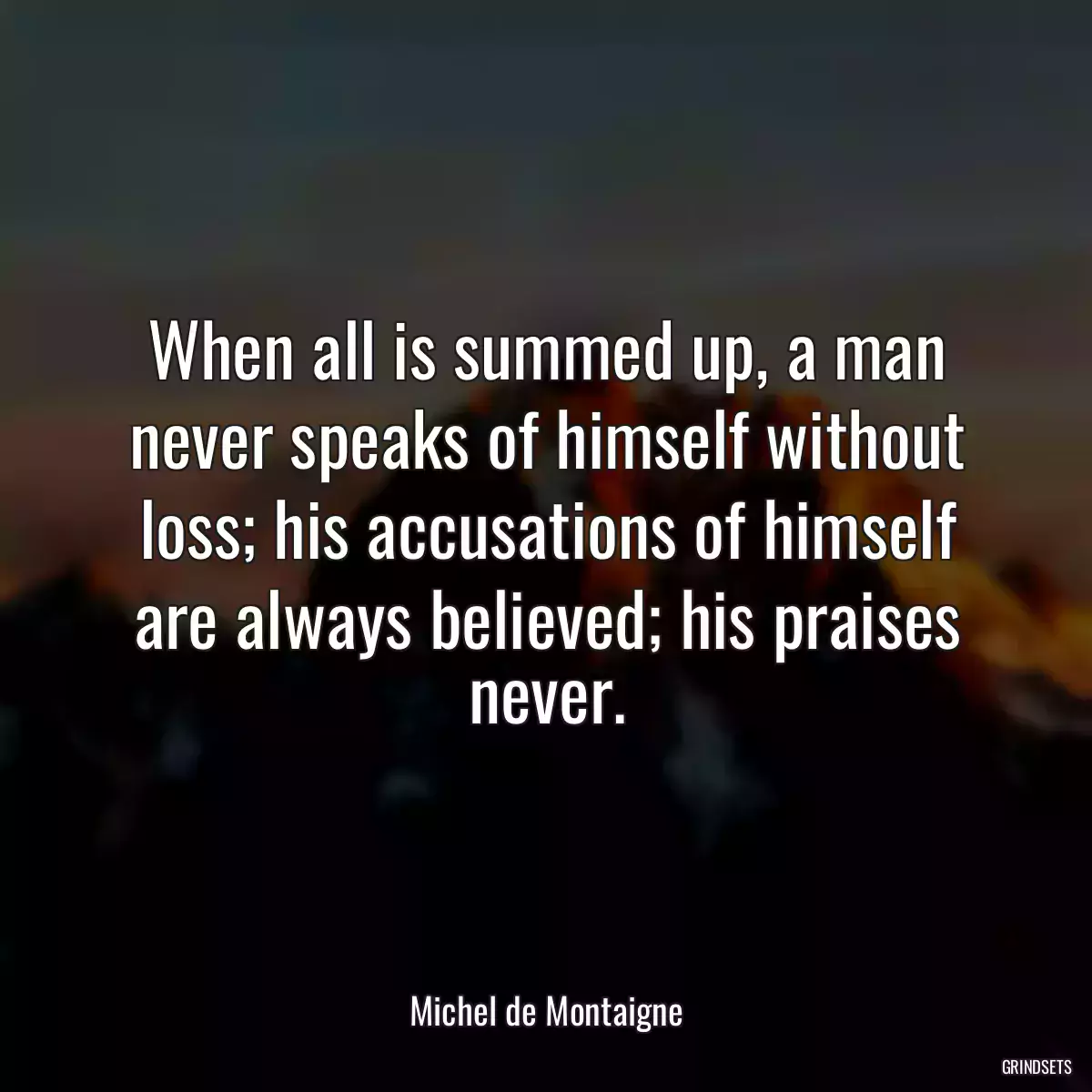 When all is summed up, a man never speaks of himself without loss; his accusations of himself are always believed; his praises never.