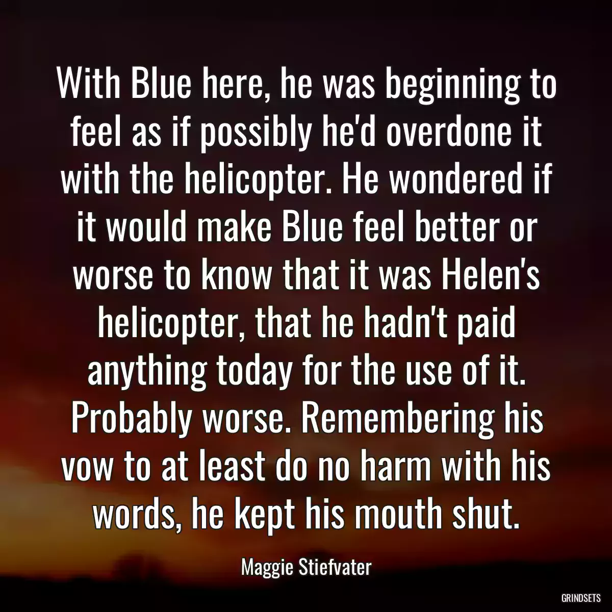 With Blue here, he was beginning to feel as if possibly he\'d overdone it with the helicopter. He wondered if it would make Blue feel better or worse to know that it was Helen\'s helicopter, that he hadn\'t paid anything today for the use of it. Probably worse. Remembering his vow to at least do no harm with his words, he kept his mouth shut.