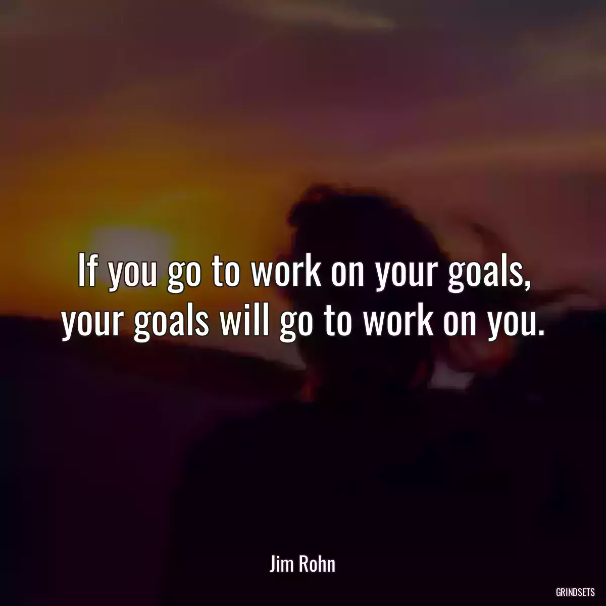 If you go to work on your goals, your goals will go to work on you.