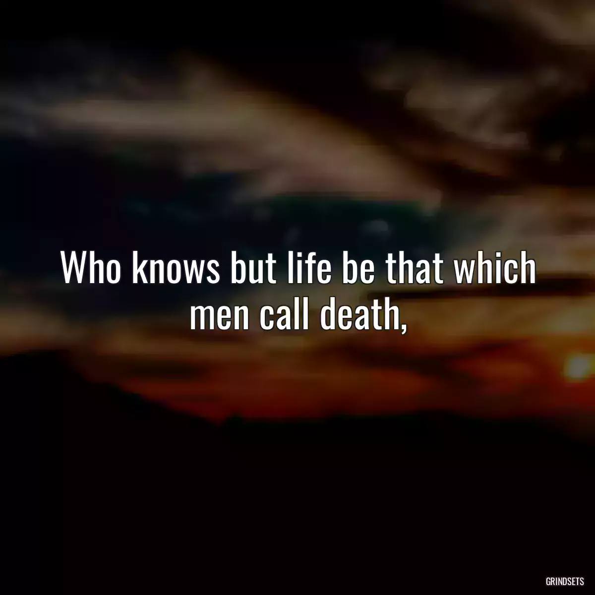 Who knows but life be that which men call death,
