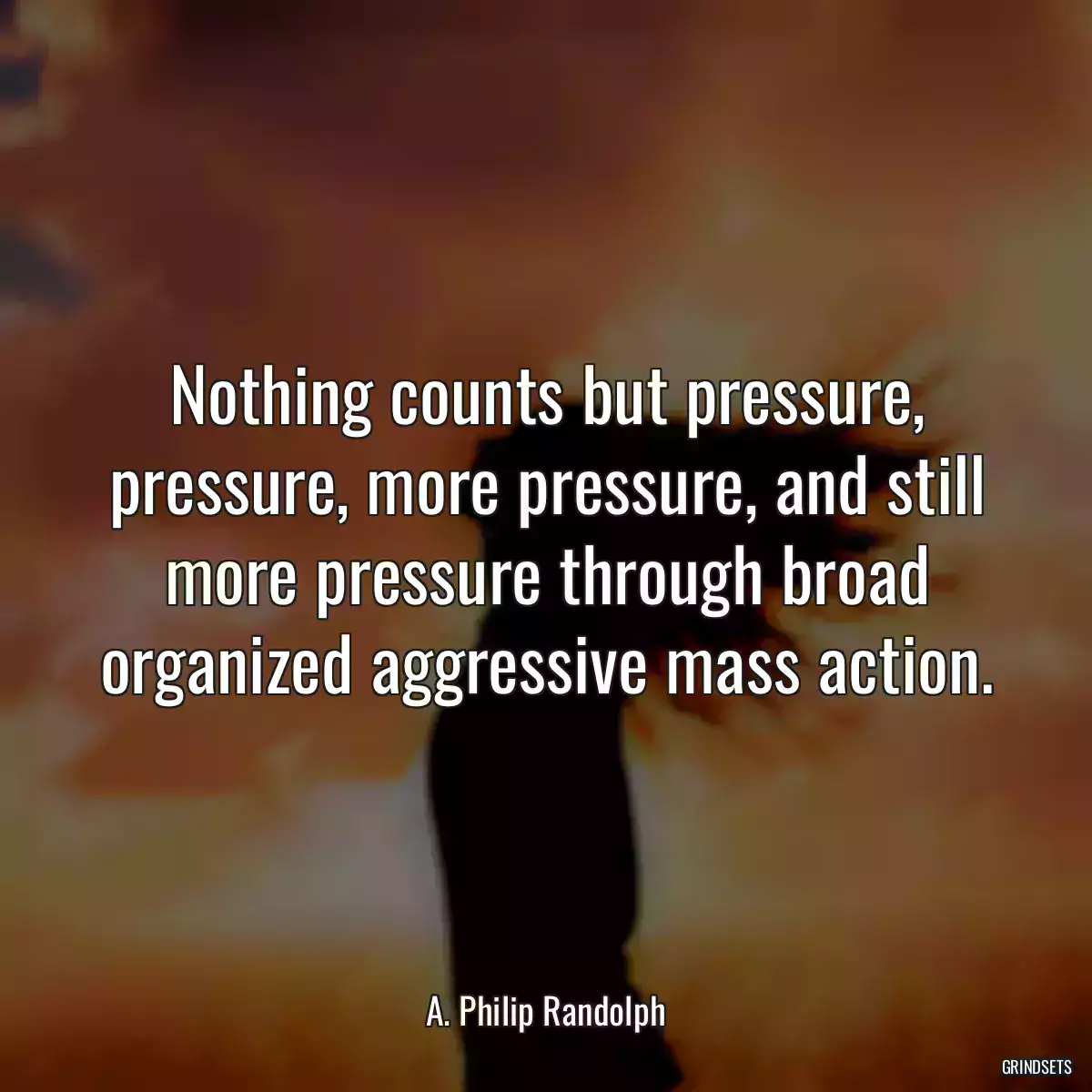 Nothing counts but pressure, pressure, more pressure, and still more pressure through broad organized aggressive mass action.