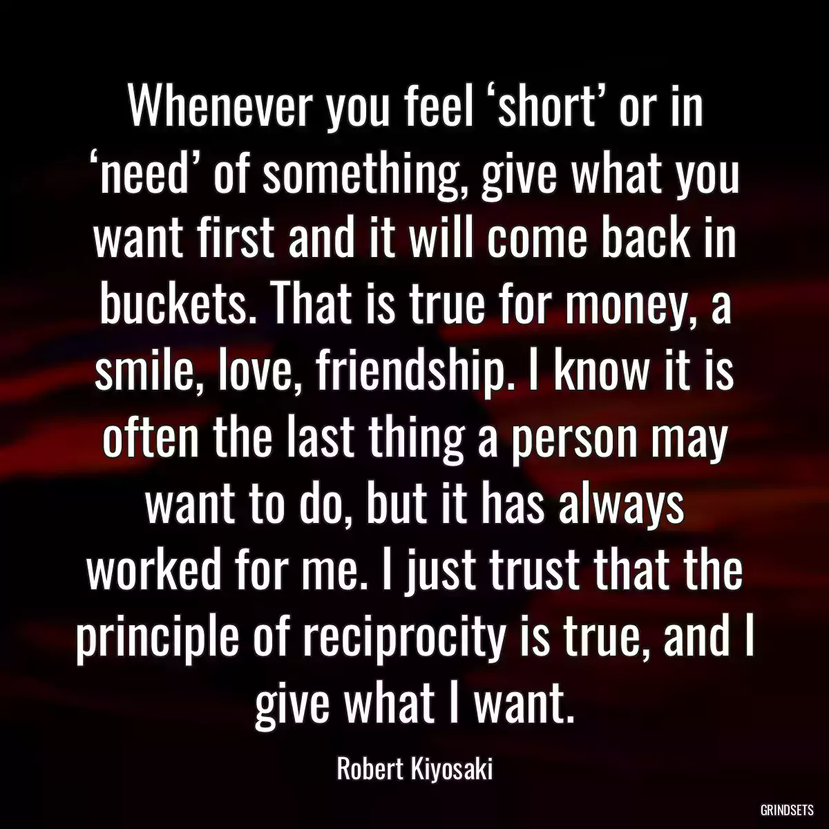 Whenever you feel ‘short’ or in ‘need’ of something, give what you want first and it will come back in buckets. That is true for money, a smile, love, friendship. I know it is often the last thing a person may want to do, but it has always worked for me. I just trust that the principle of reciprocity is true, and I give what I want.