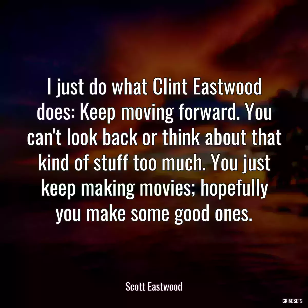 I just do what Clint Eastwood does: Keep moving forward. You can\'t look back or think about that kind of stuff too much. You just keep making movies; hopefully you make some good ones.