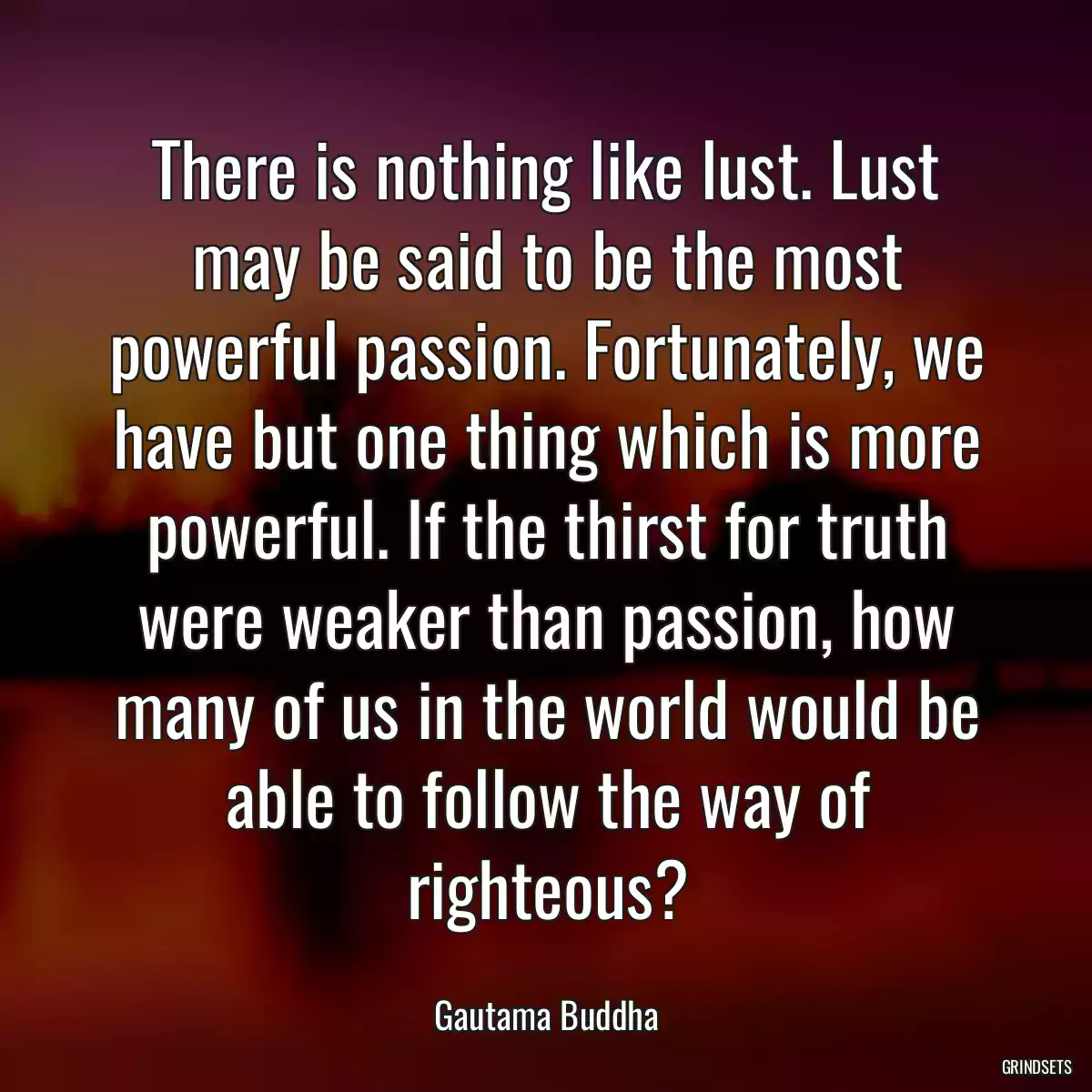 There is nothing like lust. Lust may be said to be the most powerful passion. Fortunately, we have but one thing which is more powerful. If the thirst for truth were weaker than passion, how many of us in the world would be able to follow the way of righteous?