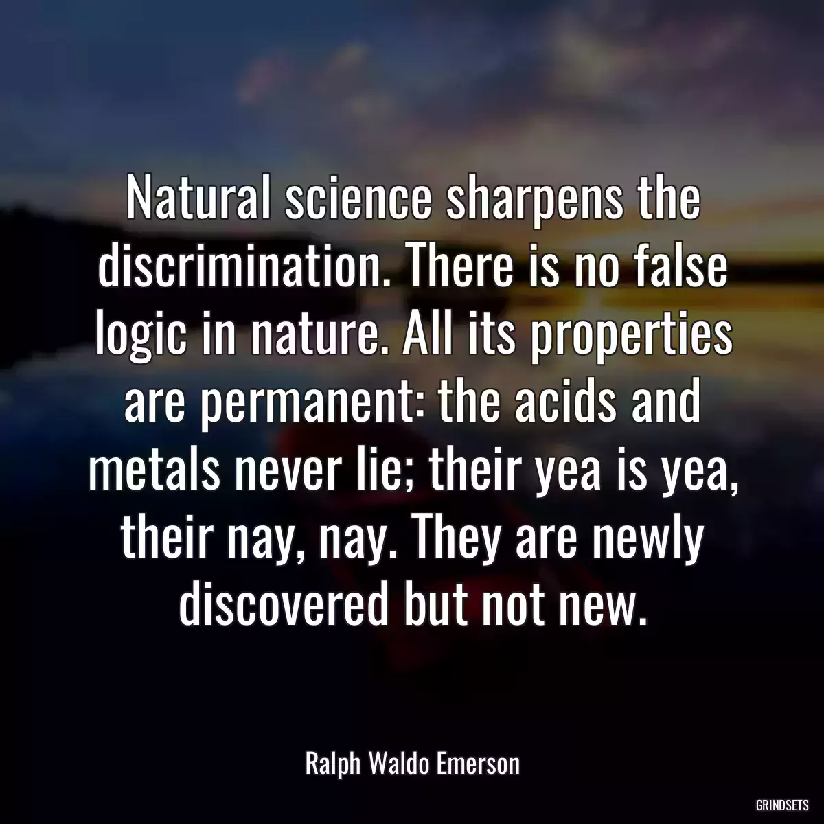 Natural science sharpens the discrimination. There is no false logic in nature. All its properties are permanent: the acids and metals never lie; their yea is yea, their nay, nay. They are newly discovered but not new.