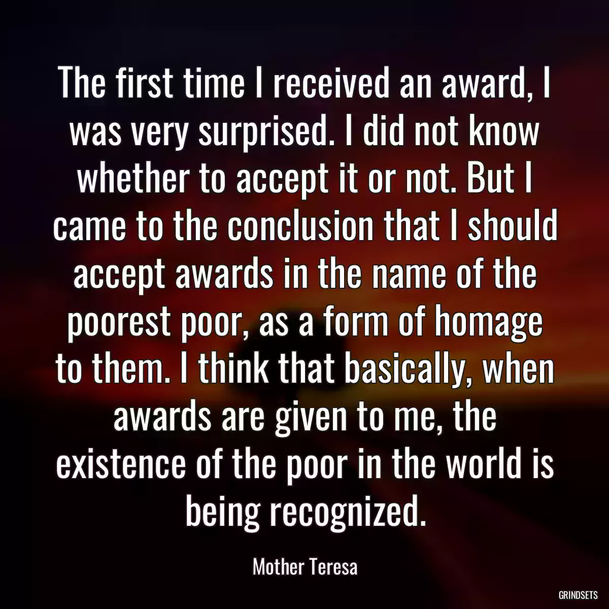 The first time I received an award, I was very surprised. I did not know whether to accept it or not. But I came to the conclusion that I should accept awards in the name of the poorest poor, as a form of homage to them. I think that basically, when awards are given to me, the existence of the poor in the world is being recognized.