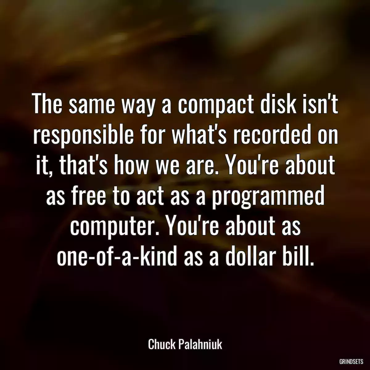 The same way a compact disk isn\'t responsible for what\'s recorded on it, that\'s how we are. You\'re about as free to act as a programmed computer. You\'re about as one-of-a-kind as a dollar bill.