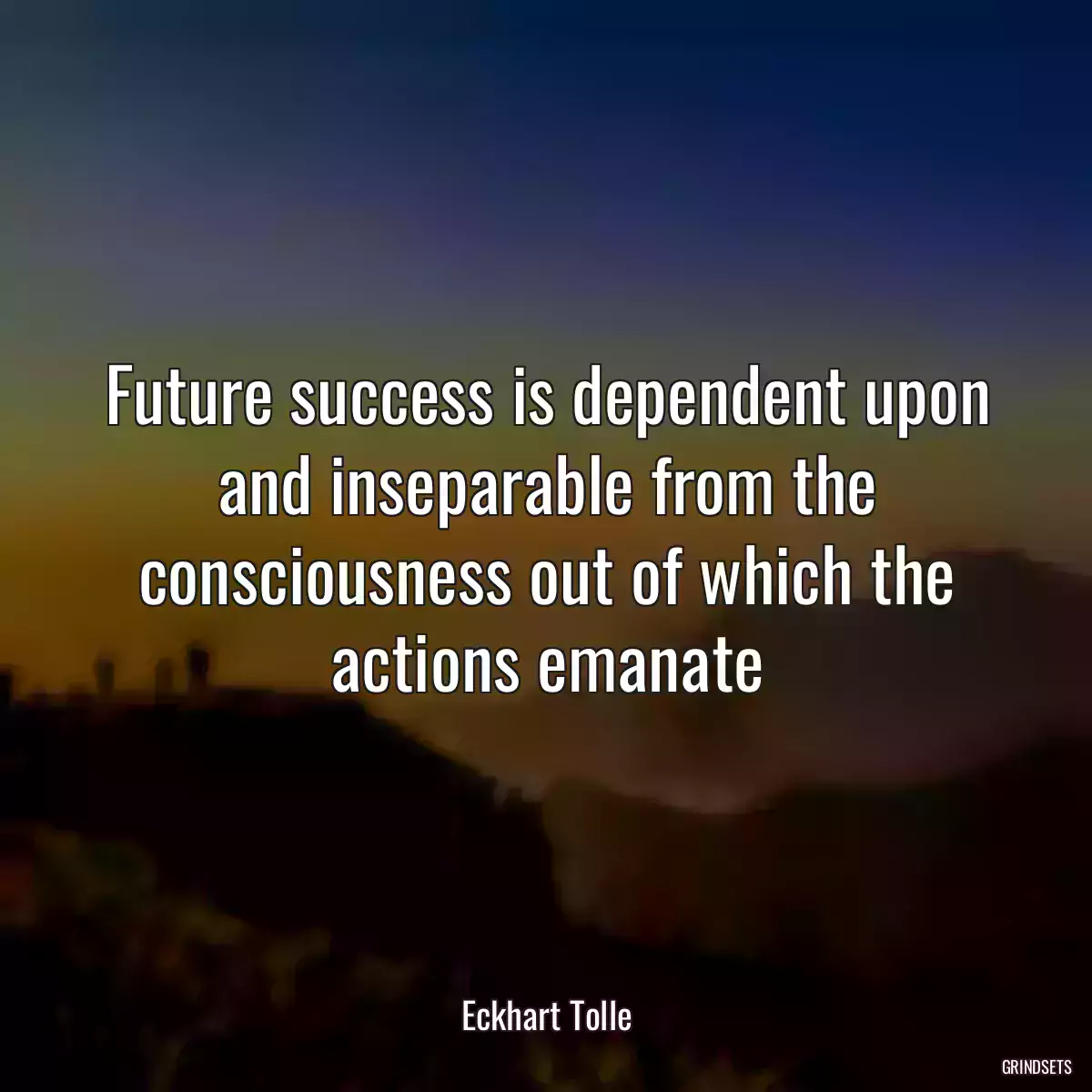 Future success is dependent upon and inseparable from the consciousness out of which the actions emanate