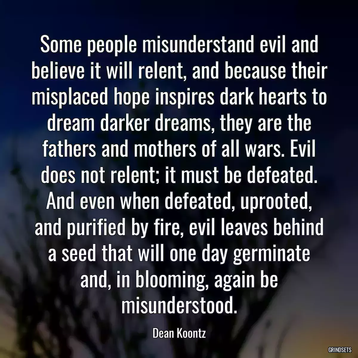 Some people misunderstand evil and believe it will relent, and because their misplaced hope inspires dark hearts to dream darker dreams, they are the fathers and mothers of all wars. Evil does not relent; it must be defeated. And even when defeated, uprooted, and purified by fire, evil leaves behind a seed that will one day germinate and, in blooming, again be misunderstood.