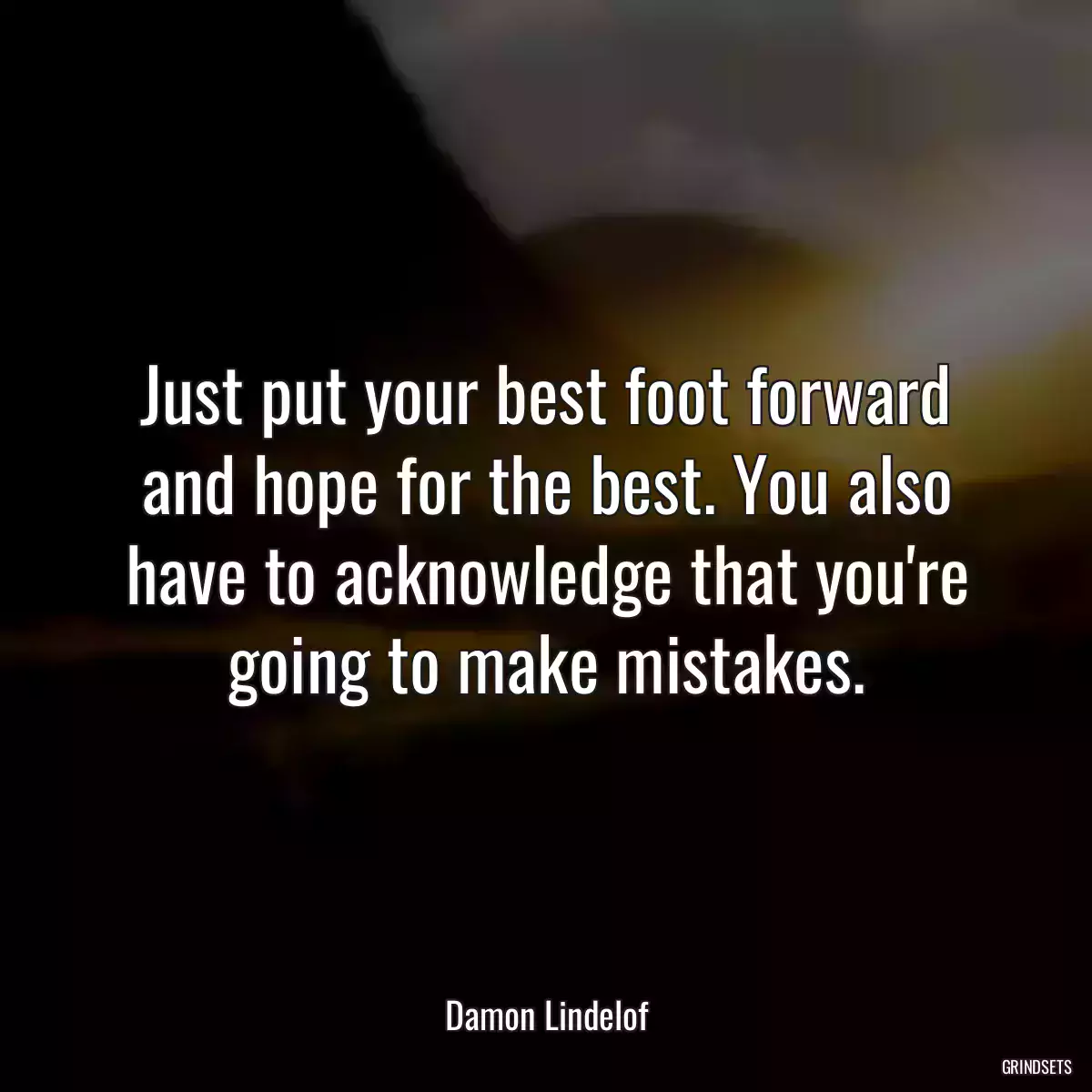 Just put your best foot forward and hope for the best. You also have to acknowledge that you\'re going to make mistakes.