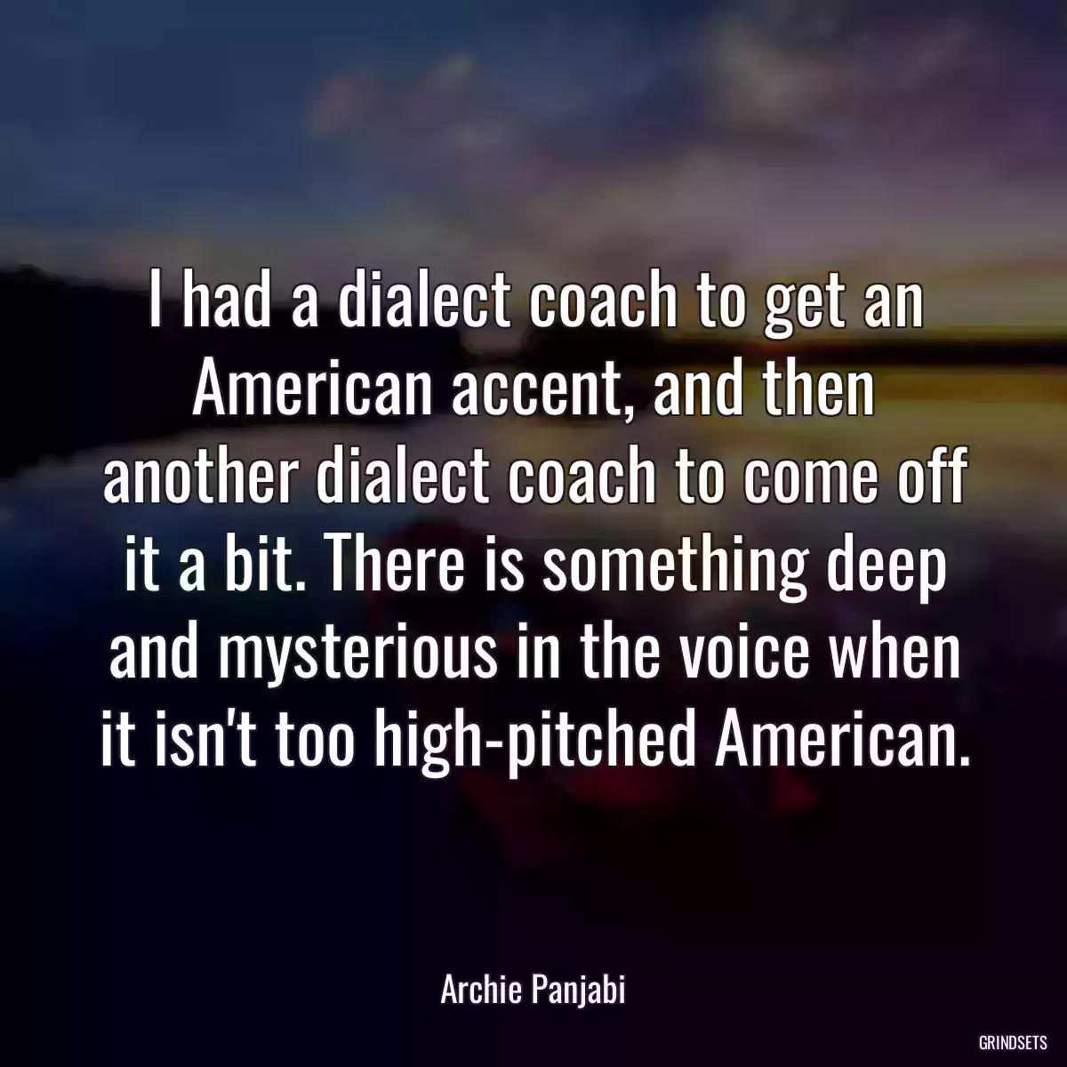 I had a dialect coach to get an American accent, and then another dialect coach to come off it a bit. There is something deep and mysterious in the voice when it isn\'t too high-pitched American.