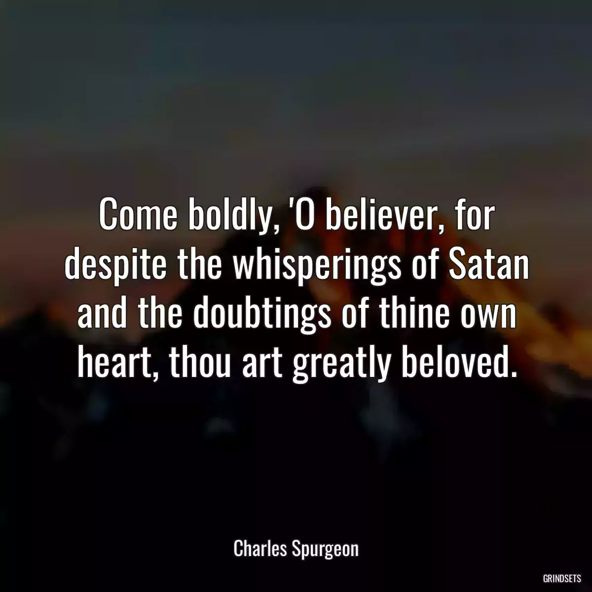 Come boldly, \'O believer, for despite the whisperings of Satan and the doubtings of thine own heart, thou art greatly beloved.