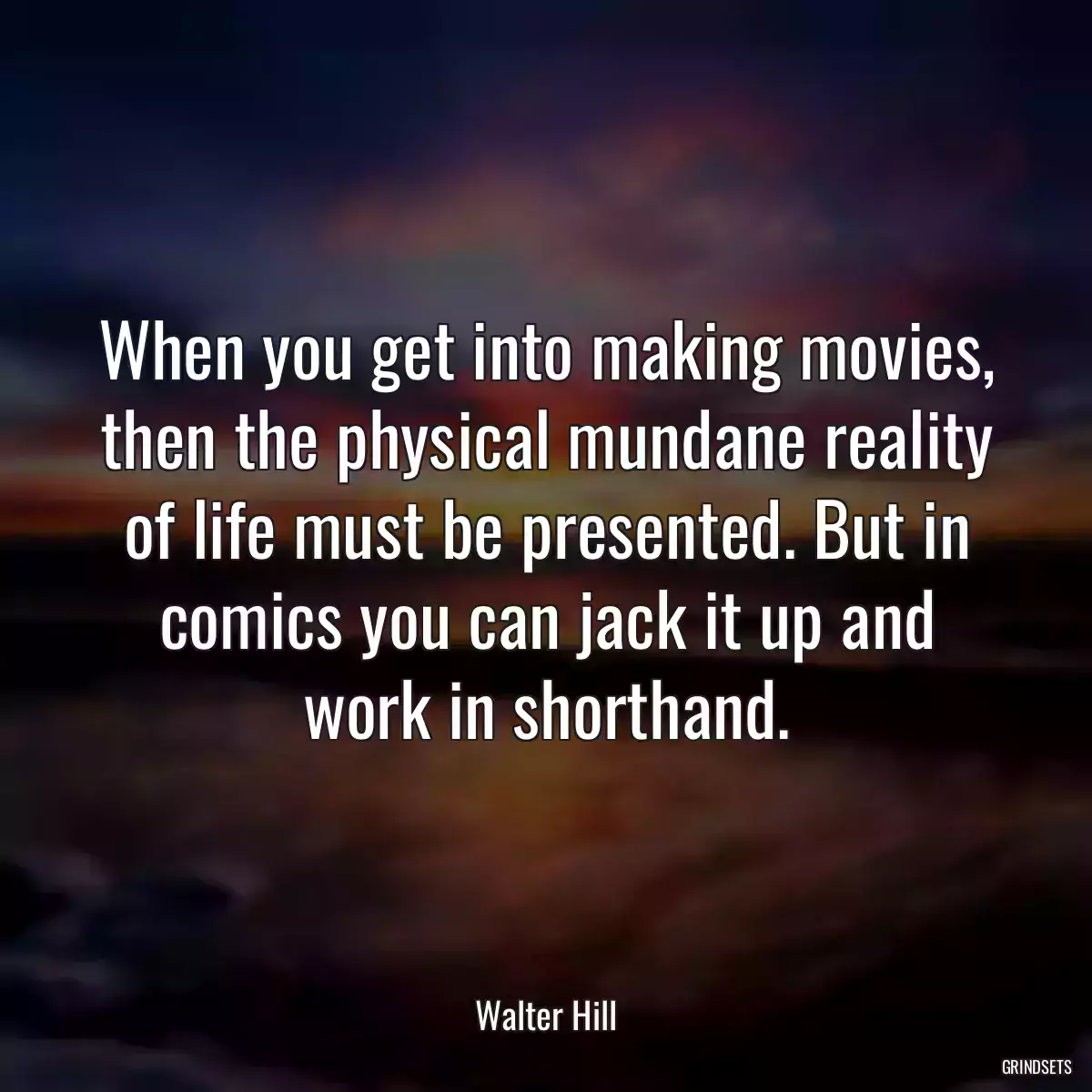 When you get into making movies, then the physical mundane reality of life must be presented. But in comics you can jack it up and work in shorthand.