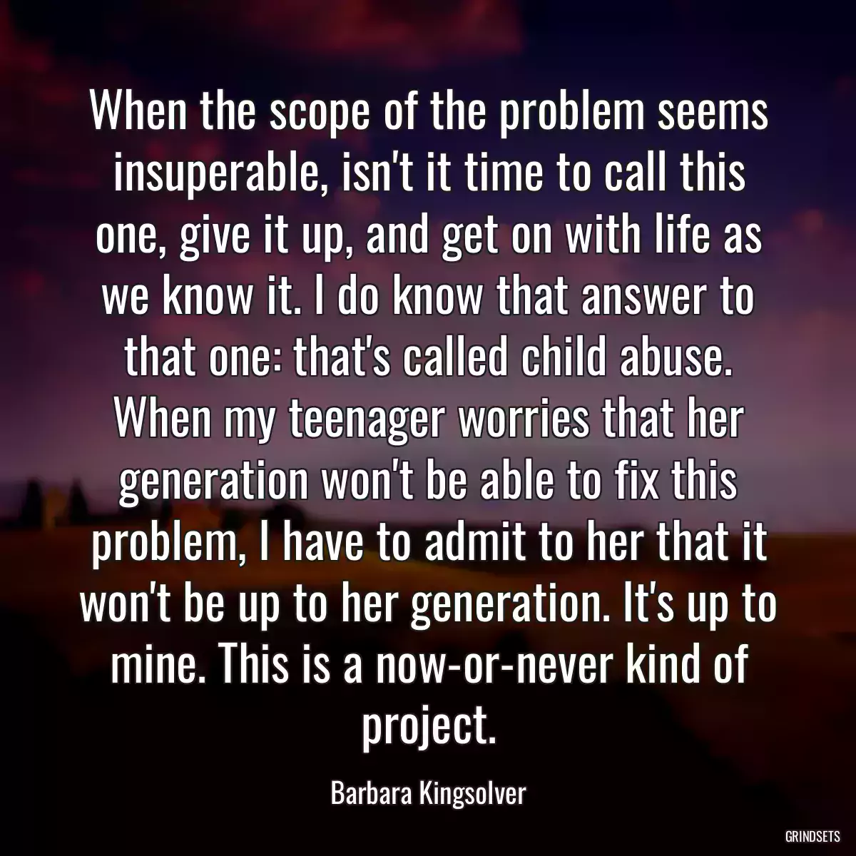 When the scope of the problem seems insuperable, isn\'t it time to call this one, give it up, and get on with life as we know it. I do know that answer to that one: that\'s called child abuse. When my teenager worries that her generation won\'t be able to fix this problem, I have to admit to her that it won\'t be up to her generation. It\'s up to mine. This is a now-or-never kind of project.