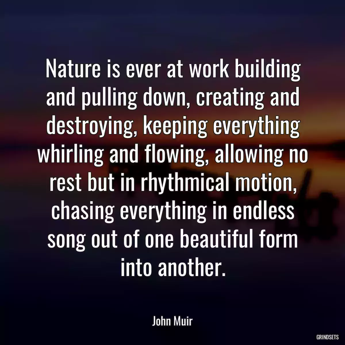 Nature is ever at work building and pulling down, creating and destroying, keeping everything whirling and flowing, allowing no rest but in rhythmical motion, chasing everything in endless song out of one beautiful form into another.