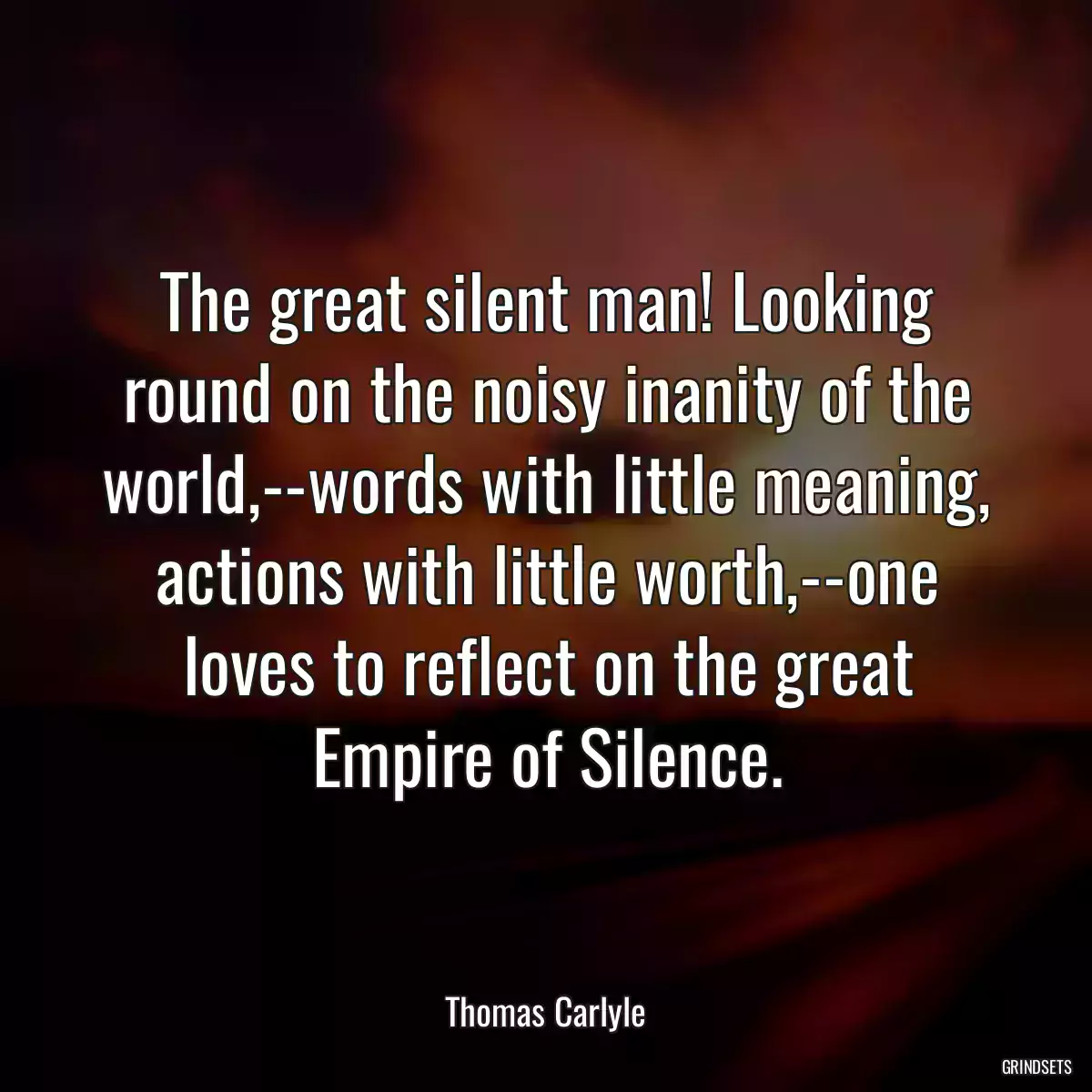 The great silent man! Looking round on the noisy inanity of the world,--words with little meaning, actions with little worth,--one loves to reflect on the great Empire of Silence.