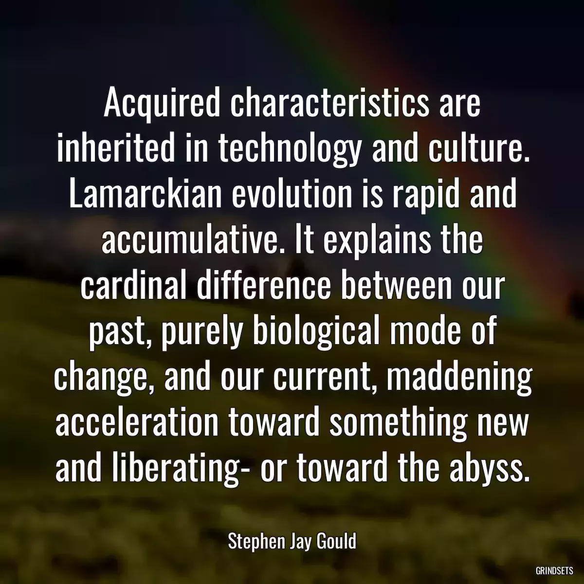 Acquired characteristics are inherited in technology and culture. Lamarckian evolution is rapid and accumulative. It explains the cardinal difference between our past, purely biological mode of change, and our current, maddening acceleration toward something new and liberating- or toward the abyss.