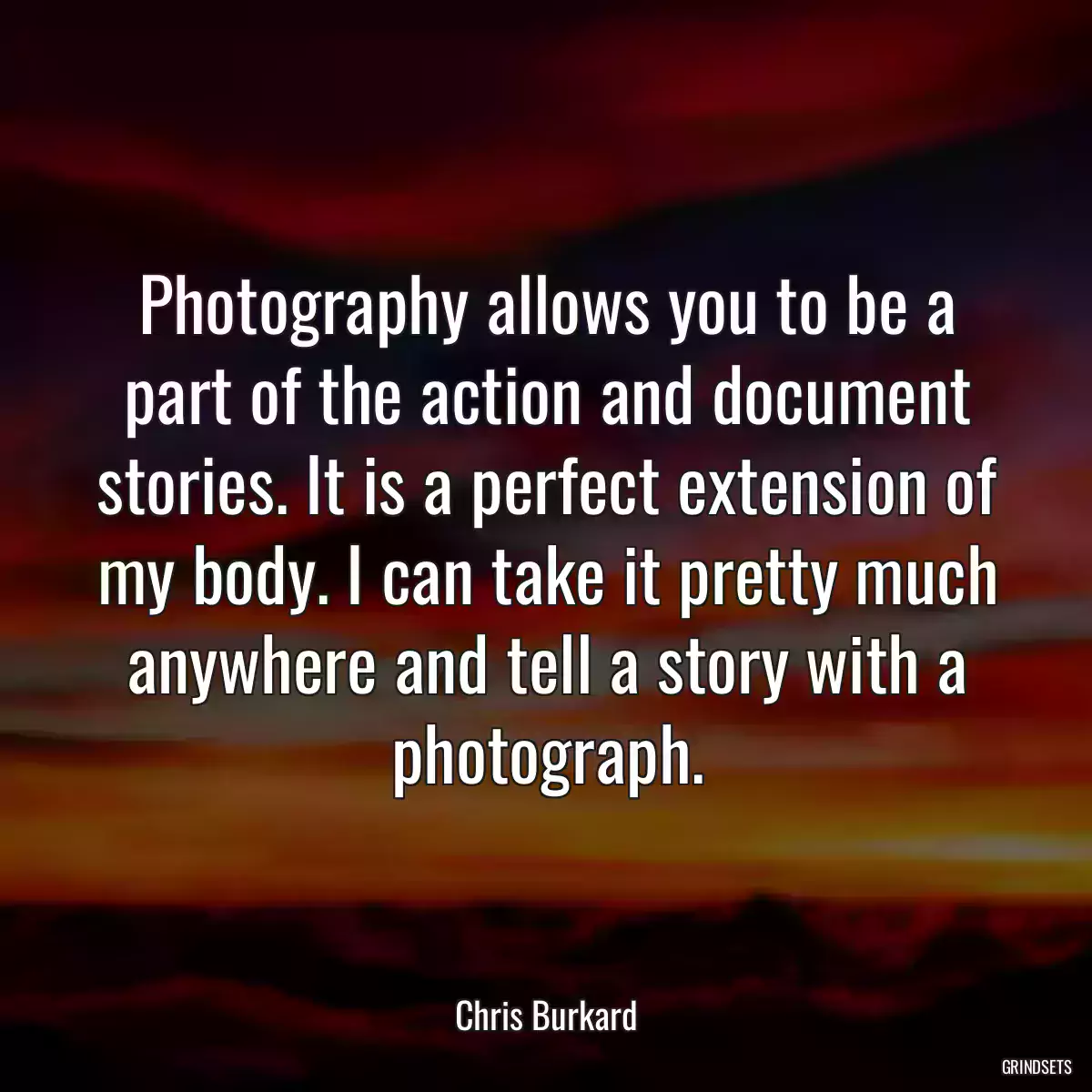 Photography allows you to be a part of the action and document stories. It is a perfect extension of my body. I can take it pretty much anywhere and tell a story with a photograph.