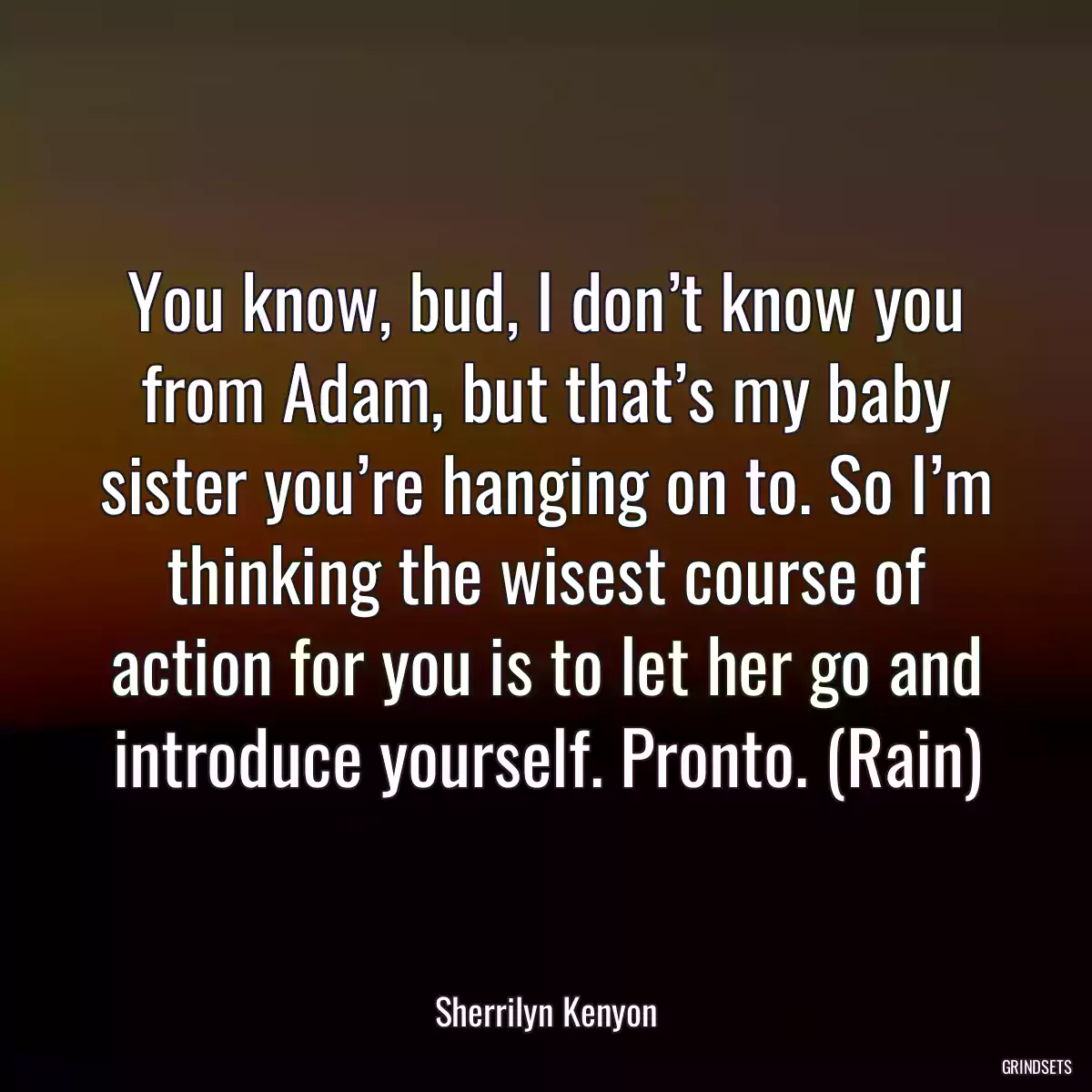 You know, bud, I don’t know you from Adam, but that’s my baby sister you’re hanging on to. So I’m thinking the wisest course of action for you is to let her go and introduce yourself. Pronto. (Rain)