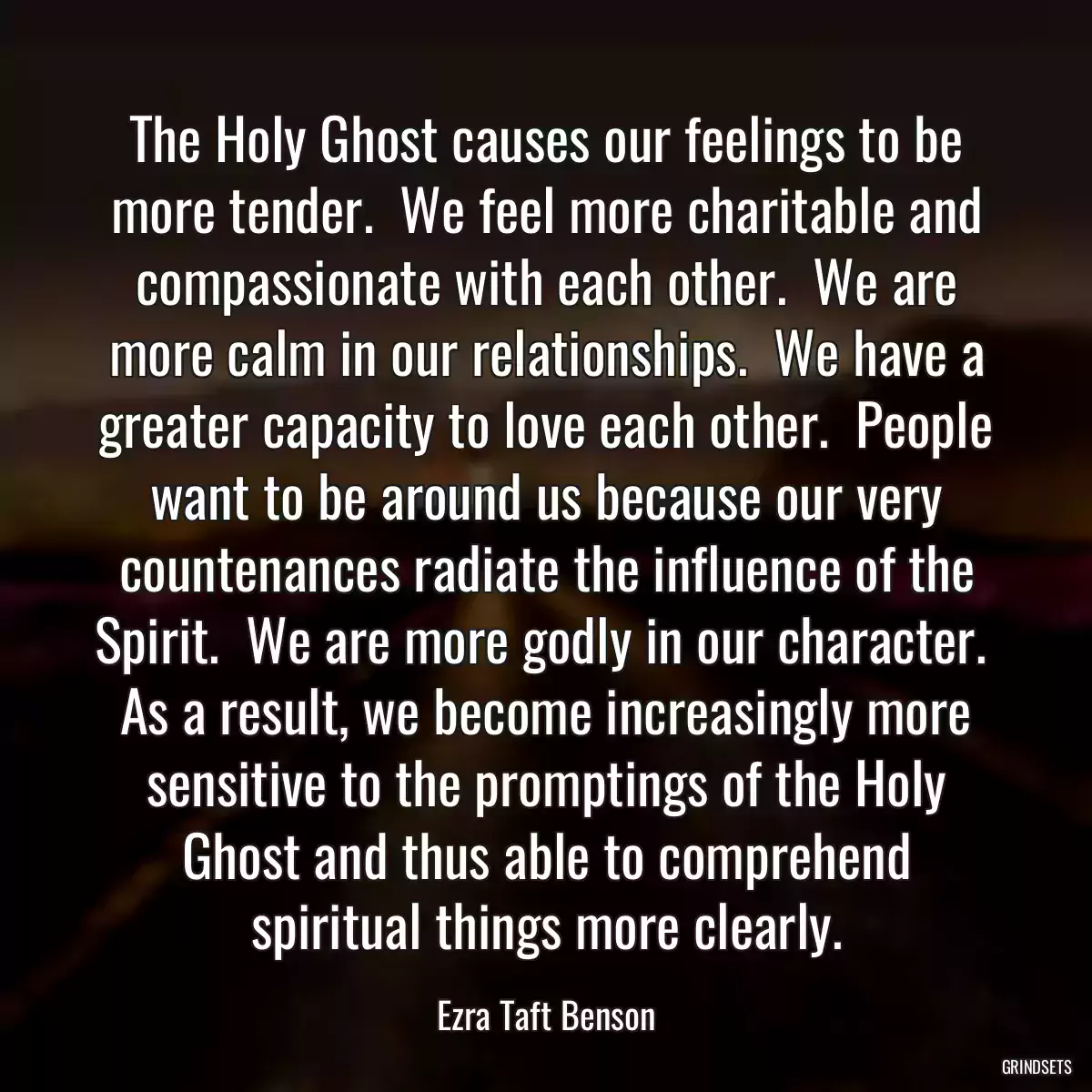 The Holy Ghost causes our feelings to be more tender.  We feel more charitable and compassionate with each other.  We are more calm in our relationships.  We have a greater capacity to love each other.  People want to be around us because our very countenances radiate the influence of the Spirit.  We are more godly in our character.  As a result, we become increasingly more sensitive to the promptings of the Holy Ghost and thus able to comprehend spiritual things more clearly.